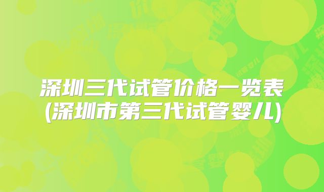 深圳三代试管价格一览表(深圳市第三代试管婴儿)