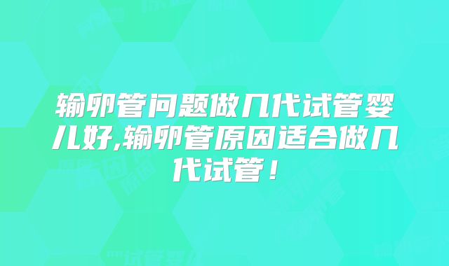输卵管问题做几代试管婴儿好,输卵管原因适合做几代试管!