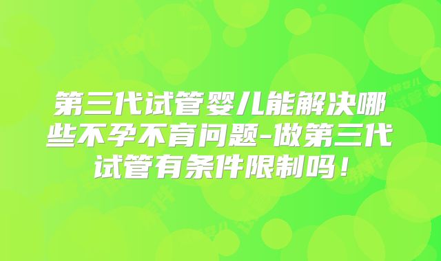 第三代试管婴儿能解决哪些不孕不育问题-做第三代试管有条件限制吗！