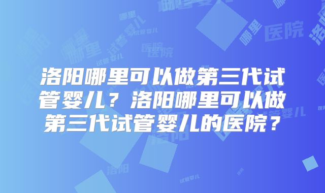 洛阳哪里可以做第三代试管婴儿？洛阳哪里可以做第三代试管婴儿的医院？
