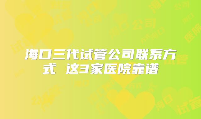 海口三代试管公司联系方式 这3家医院靠谱