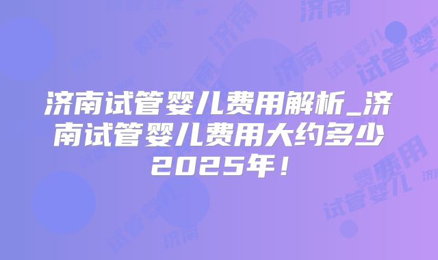 济南试管婴儿费用解析_济南试管婴儿费用大约多少2025年！