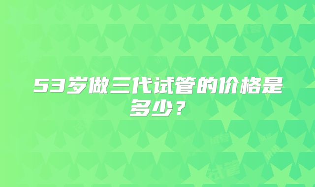 53岁做三代试管的价格是多少？