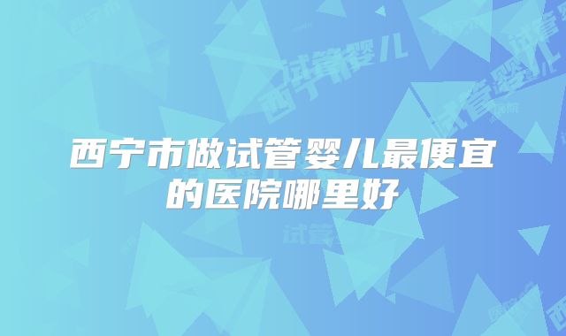 西宁市做试管婴儿最便宜的医院哪里好