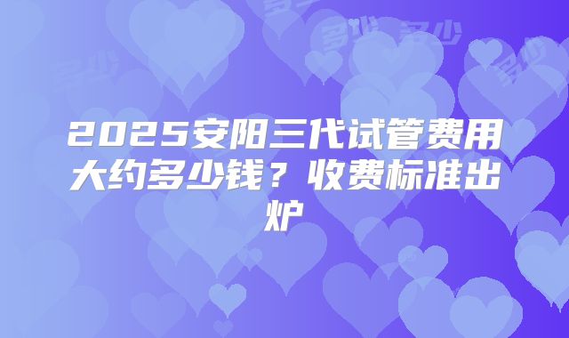 2025安阳三代试管费用大约多少钱？收费标准出炉