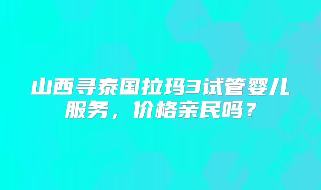 山西寻泰国拉玛3试管婴儿服务,价格亲民吗?