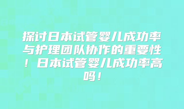 探讨日本试管婴儿成功率与护理团队协作的重要性！日本试管婴儿成功率高吗！