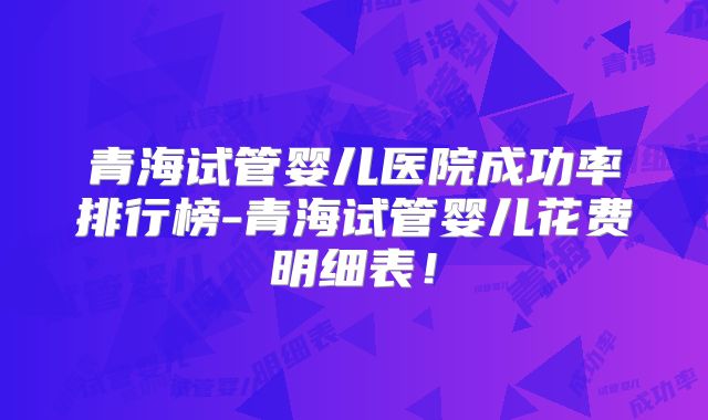 青海试管婴儿医院成功率排行榜-青海试管婴儿花费明细表！