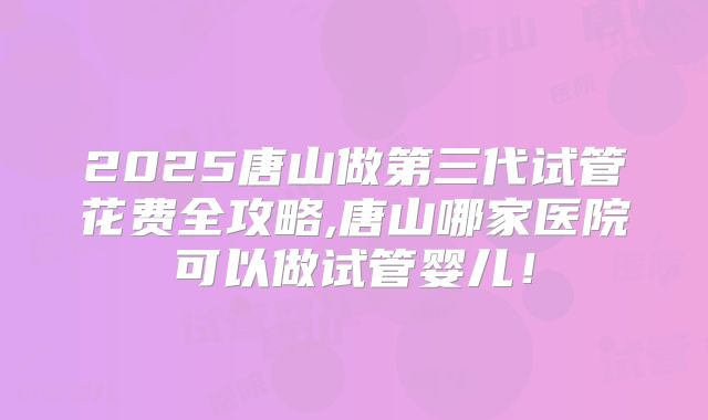 2025唐山做第三代试管花费全攻略,唐山哪家医院可以做试管婴儿!