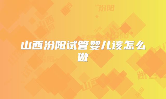 山西汾阳试管婴儿该怎么做