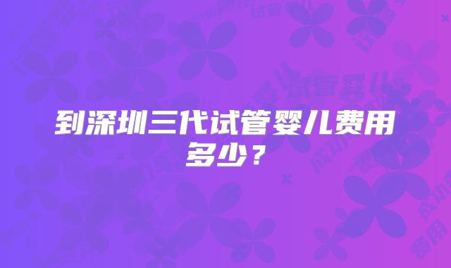 到深圳三代试管婴儿费用多少?
