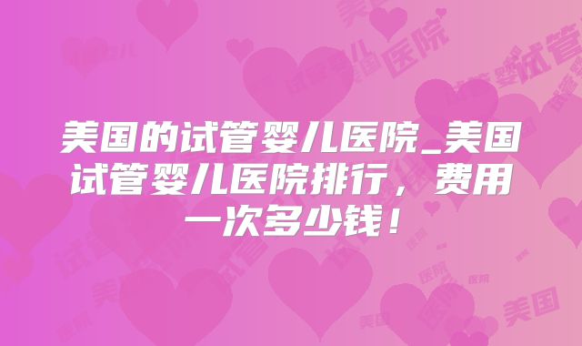 美国的试管婴儿医院_美国试管婴儿医院排行,费用一次多少钱!