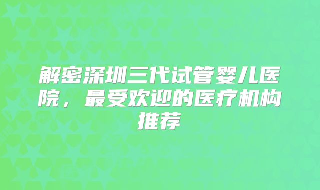 解密深圳三代试管婴儿医院,最受欢迎的医疗机构推荐