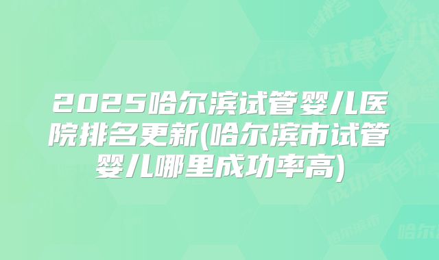 2025哈尔滨试管婴儿医院排名更新(哈尔滨市试管婴儿哪里成功率高)
