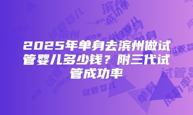 2025年单身去滨州做试管婴儿多少钱?附三代试管成功率