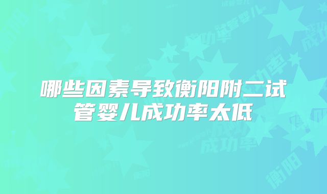 哪些因素导致衡阳附二试管婴儿成功率太低