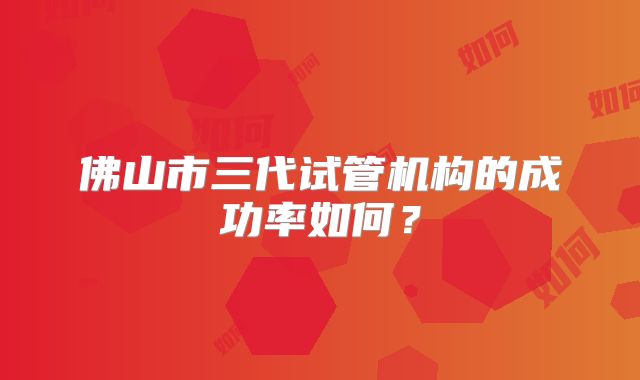 佛山市三代试管机构的成功率如何?