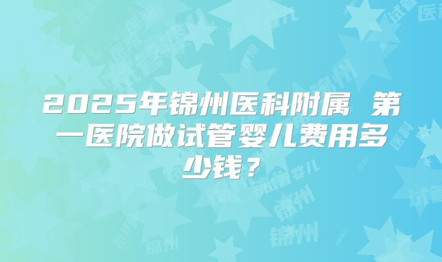 2025年锦州医科附属 第一医院做试管婴儿费用多少钱？