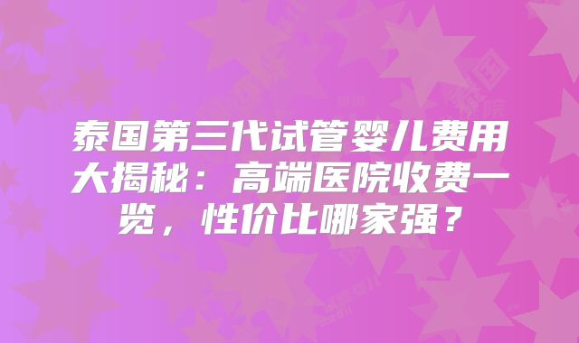 泰国第三代试管婴儿费用大揭秘:高端医院收费一览,性价比哪家强?