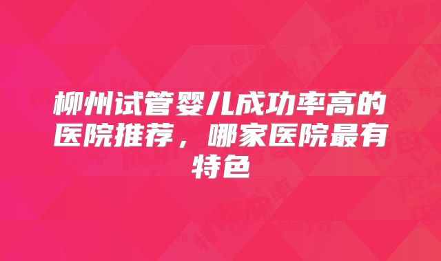 柳州试管婴儿成功率高的医院推荐，哪家医院最有特色