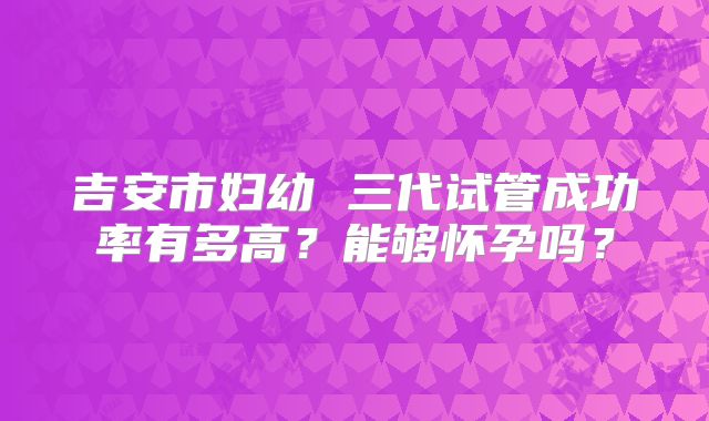 吉安市妇幼 三代试管成功率有多高?能够怀孕吗?