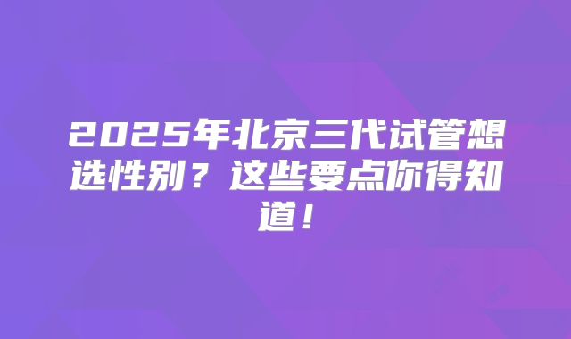 2025年北京三代试管想选性别？这些要点你得知道！