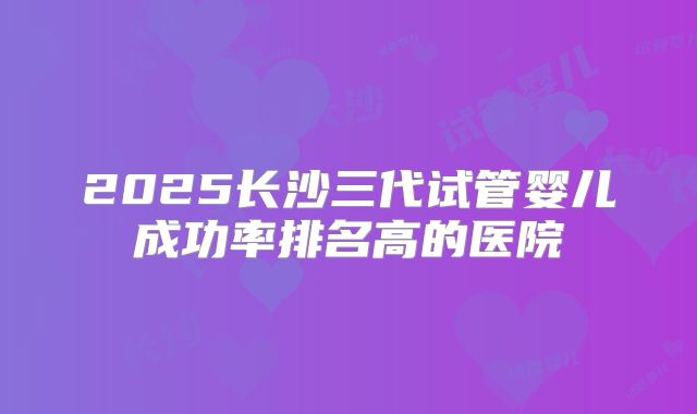 2025长沙三代试管婴儿成功率排名高的医院