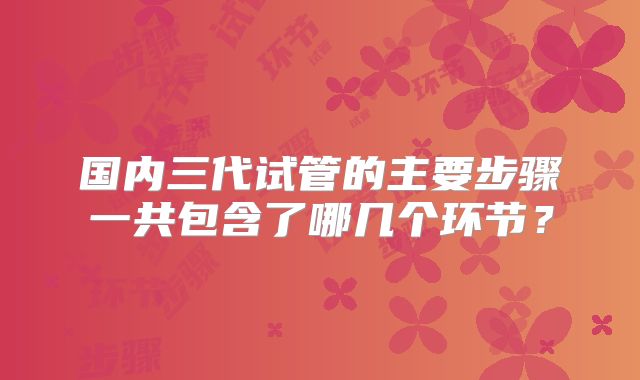 国内三代试管的主要步骤一共包含了哪几个环节？