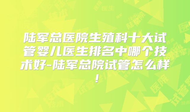 陆军总医院生殖科十大试管婴儿医生排名中哪个技术好-陆军总院试管怎么样!