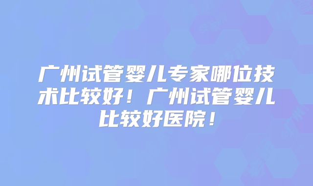 广州试管婴儿专家哪位技术比较好！广州试管婴儿比较好医院！