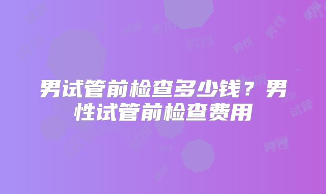 男试管前检查多少钱？男性试管前检查费用