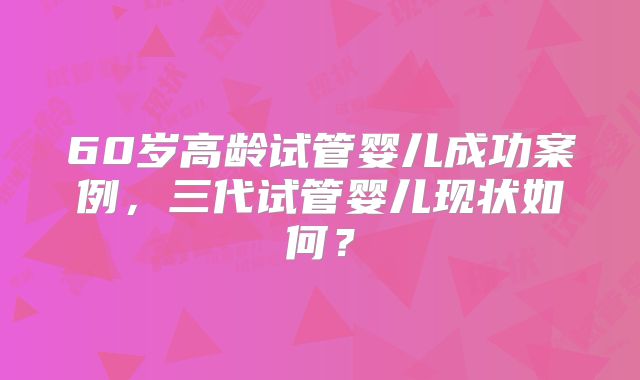 60岁高龄试管婴儿成功案例，三代试管婴儿现状如何？
