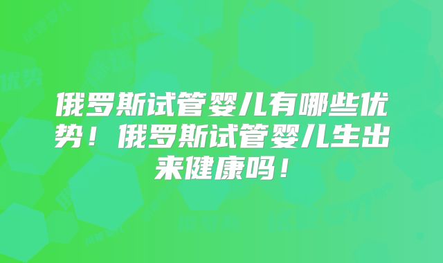 俄罗斯试管婴儿有哪些优势!俄罗斯试管婴儿生出来健康吗!
