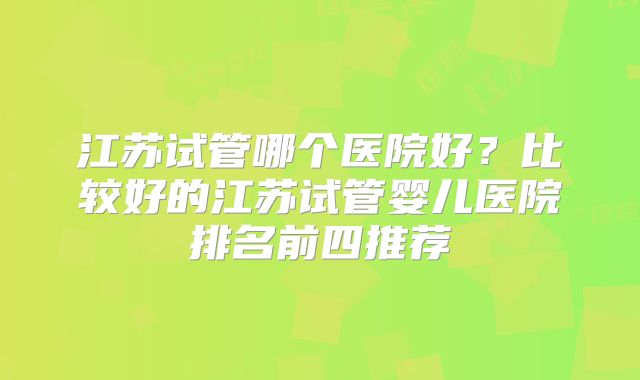 江苏试管哪个医院好？比较好的江苏试管婴儿医院排名前四推荐