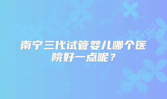 南宁三代试管婴儿哪个医院好一点呢？