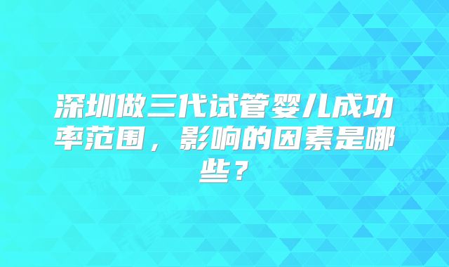 深圳做三代试管婴儿成功率范围,影响的因素是哪些?