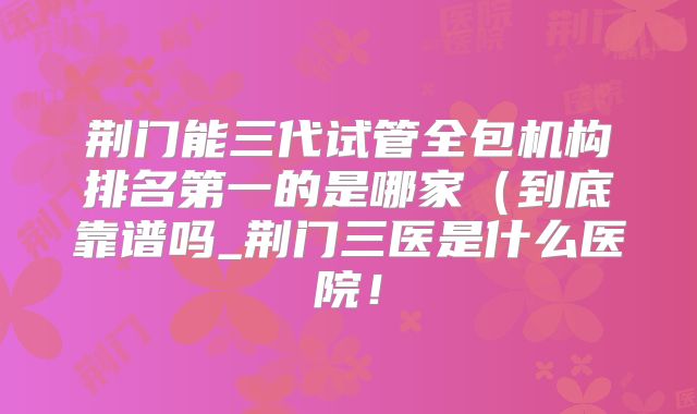 荆门能三代试管全包机构排名第一的是哪家(到底靠谱吗_荆门三医是什么医院!