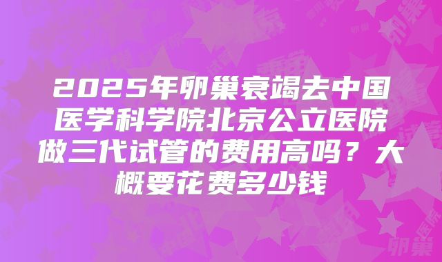 2025年卵巢衰竭去中国医学科学院北京公立医院做三代试管的费用高吗？大概要花费多少钱
