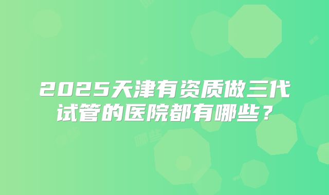 2025天津有资质做三代试管的医院都有哪些?