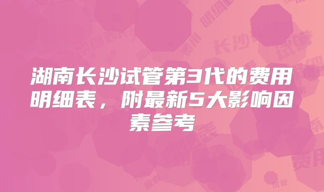 湖南长沙试管第3代的费用明细表,附最新5大影响因素参考