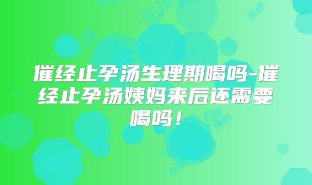 催经止孕汤生理期喝吗-催经止孕汤姨妈来后还需要喝吗!