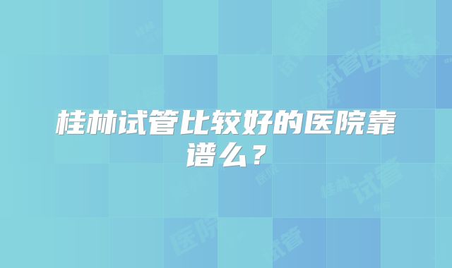 桂林试管比较好的医院靠谱么？
