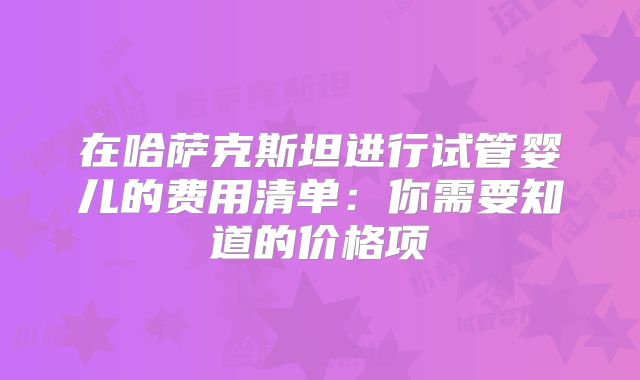 在哈萨克斯坦进行试管婴儿的费用清单：你需要知道的价格项