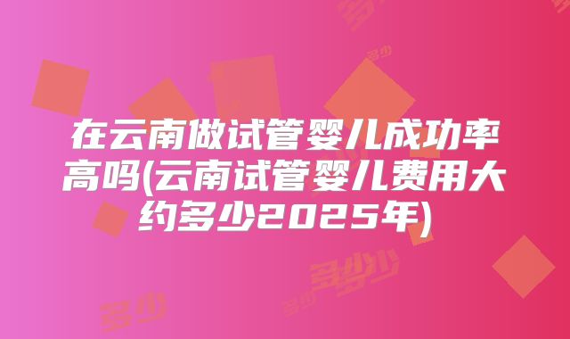 在云南做试管婴儿成功率高吗(云南试管婴儿费用大约多少2025年)