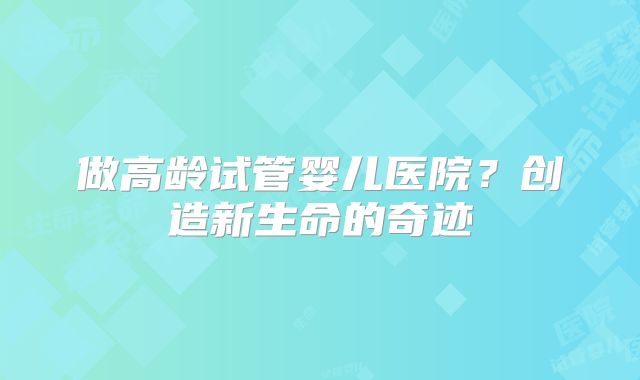 做高龄试管婴儿医院?创造新生命的奇迹