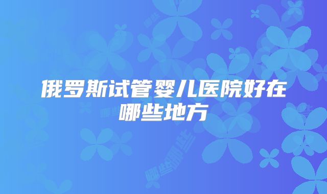 俄罗斯试管婴儿医院好在哪些地方