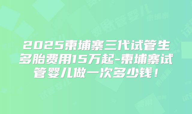2025柬埔寨三代试管生多胎费用15万起-柬埔寨试管婴儿做一次多少钱！