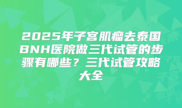 2025年子宫肌瘤去泰国BNH医院做三代试管的步骤有哪些?三代试管攻略大全