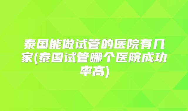 泰国能做试管的医院有几家(泰国试管哪个医院成功率高)