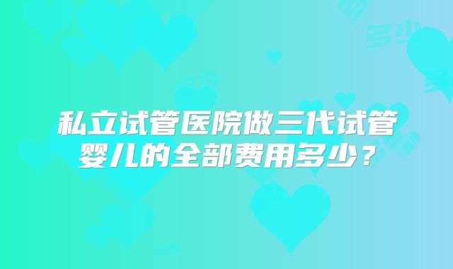 私立试管医院做三代试管婴儿的全部费用多少？